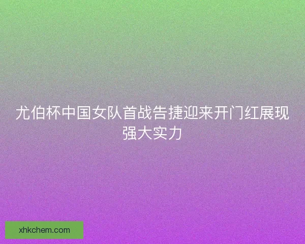 尤伯杯中国女队首战告捷迎来开门红展现强大实力