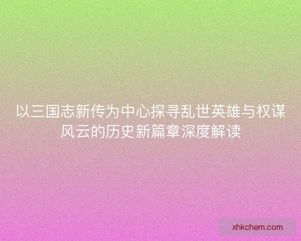 以三国志新传为中心探寻乱世英雄与权谋风云的历史新篇章深度解读